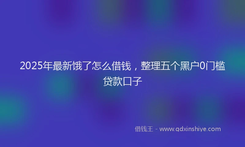 2025年最新饿了怎么借钱，整理五个黑户0门槛贷款口子