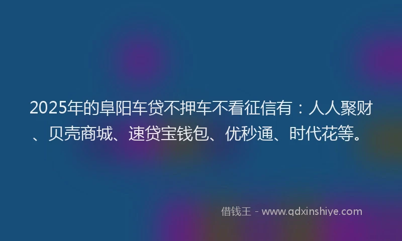 2025年的阜阳车贷不押车不看征信有：人人聚财、贝壳商城、速贷宝钱包、优秒通、时代花等。