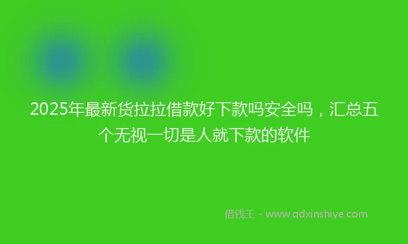 2025年最新货拉拉借款好下款吗安全吗，汇总五个无视一切是人就下款的软件