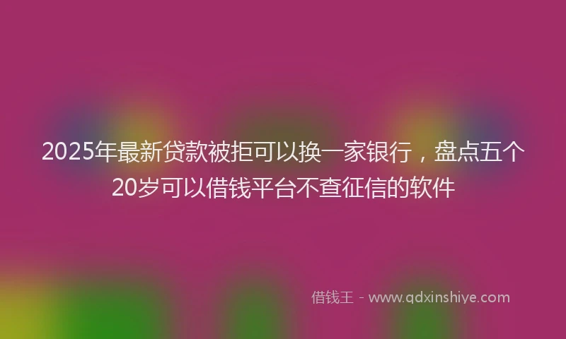 2025年最新贷款被拒可以换一家银行，盘点五个20岁可以借钱平台不查征信的软件