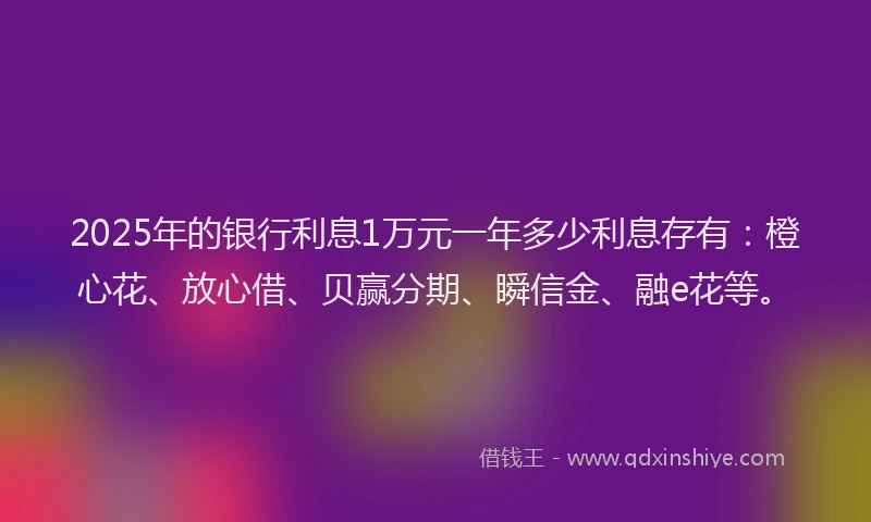 2025年的银行利息1万元一年多少利息存有：橙心花、放心借、贝赢分期、瞬信金、融e花等。