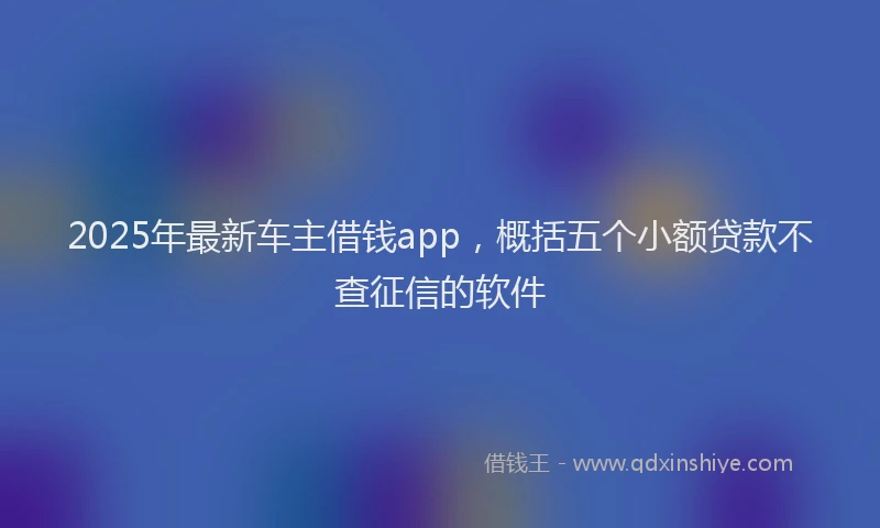 2025年最新车主借钱app，概括五个小额贷款不查征信的软件