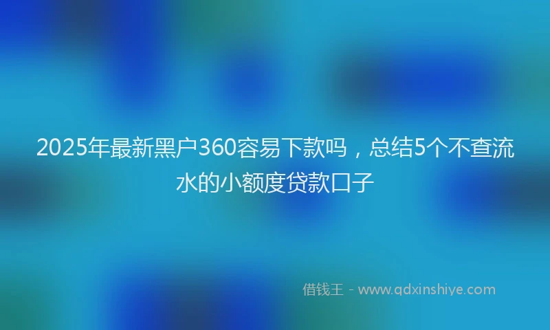2025年最新黑户360容易下款吗，总结5个不查流水的小额度贷款口子