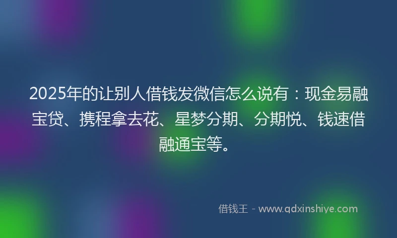 2025年的让别人借钱发微信怎么说有：现金易融宝贷、携程拿去花、星梦分期、分期悦、钱速借融通宝等。