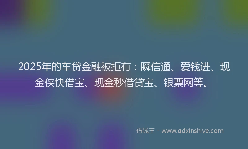 2025年的车贷金融被拒有：瞬信通、爱钱进、现金侠快借宝、现金秒借贷宝、银票网等。