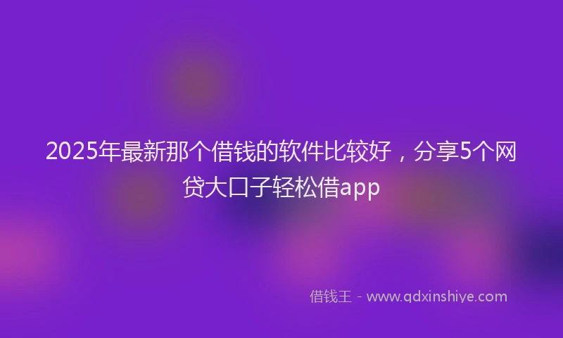 2025年最新那个借钱的软件比较好，分享5个网贷大口子轻松借app