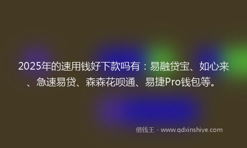 2025年的速用钱好下款吗有：易融贷宝、如心来、急速易贷、森森花呗通、易捷Pro钱包等。