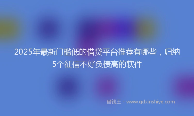 2025年最新门槛低的借贷平台推荐有哪些，归纳5个征信不好负债高的软件