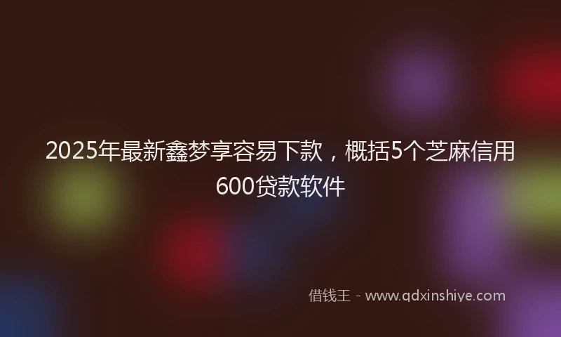 2025年最新鑫梦享容易下款，概括5个芝麻信用600贷款软件