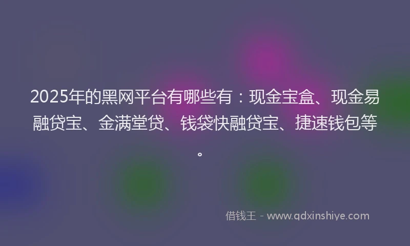 2025年的黑网平台有哪些有：现金宝盒、现金易融贷宝、金满堂贷、钱袋快融贷宝、捷速钱包等。