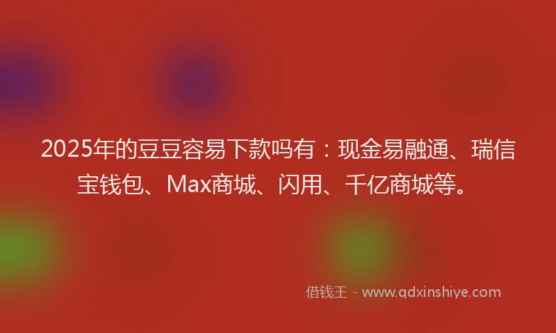 2025年的豆豆容易下款吗有：现金易融通、瑞信宝钱包、Max商城、闪用、千亿商城等。