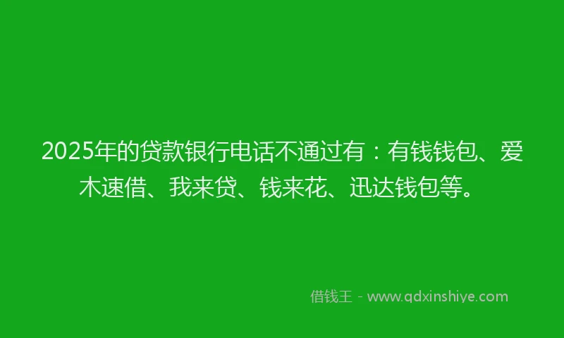 2025年的贷款银行电话不通过有：有钱钱包、爱木速借、我来贷、钱来花、迅达钱包等。