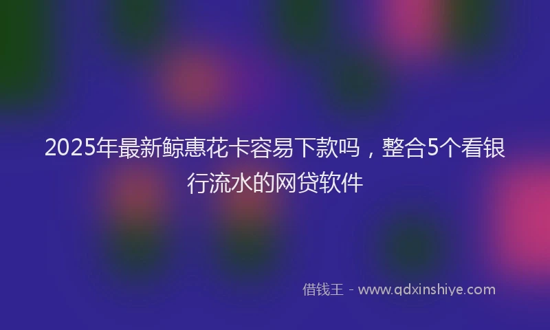 2025年最新鲸惠花卡容易下款吗，整合5个看银行流水的网贷软件