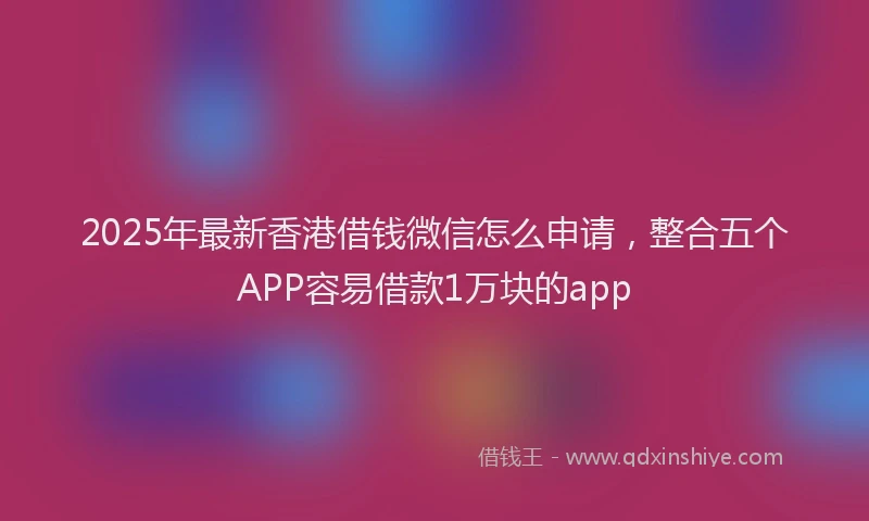2025年最新香港借钱微信怎么申请，整合五个APP容易借款1万块的app