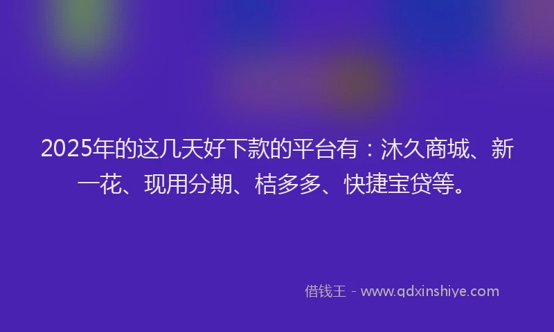 2025年的这几天好下款的平台有：沐久商城、新一花、现用分期、桔多多、快捷宝贷等。