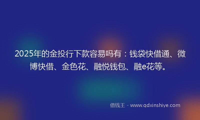 2025年的金投行下款容易吗有：钱袋快借通、微博快借、金色花、融悦钱包、融e花等。