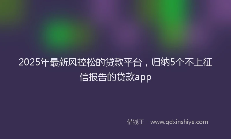 2025年最新风控松的贷款平台，归纳5个不上征信报告的贷款app