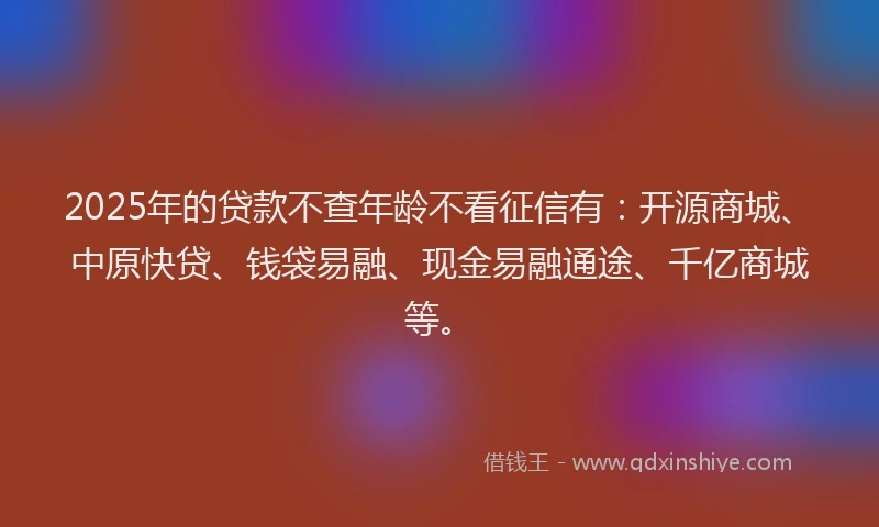 2025年的贷款不查年龄不看征信有：开源商城、中原快贷、钱袋易融、现金易融通途、千亿商城等。