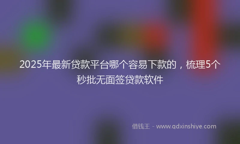 2025年最新贷款平台哪个容易下款的，梳理5个秒批无面签贷款软件