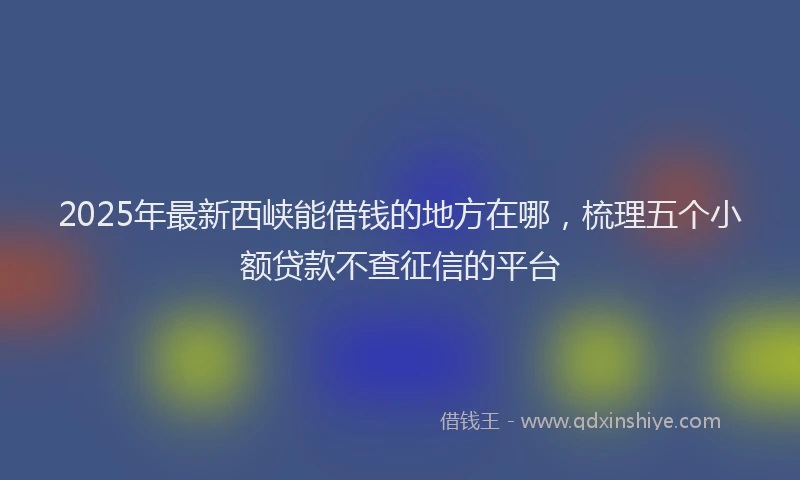 2025年最新西峡能借钱的地方在哪，梳理五个小额贷款不查征信的平台