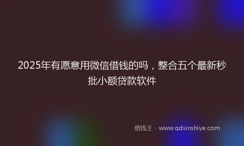 2025年有愿意用微信借钱的吗，整合五个最新秒批小额贷款软件