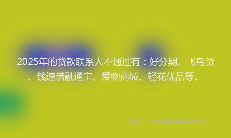 2025年的贷款联系人不通过有：好分期、飞鸟贷、钱速借融通宝、爱物商城、轻花优品等。