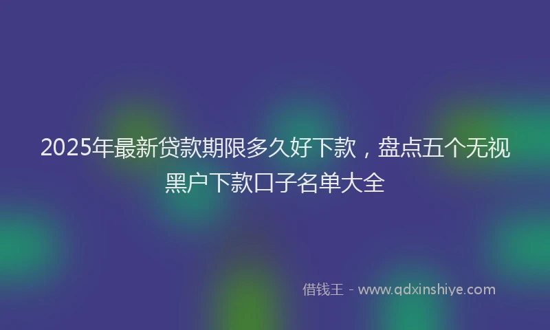 2025年最新贷款期限多久好下款，盘点五个无视黑户下款口子名单大全