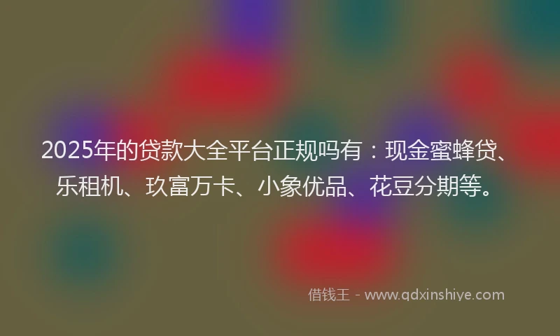 2025年的贷款大全平台正规吗有：现金蜜蜂贷、乐租机、玖富万卡、小象优品、花豆分期等。