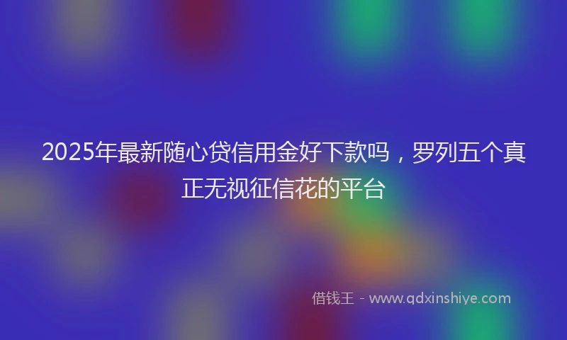 2025年最新随心贷信用金好下款吗，罗列五个真正无视征信花的平台