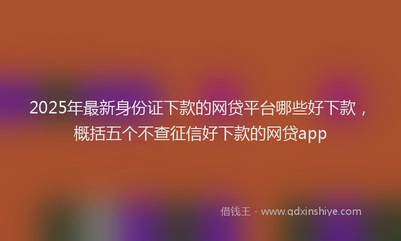 2025年最新身份证下款的网贷平台哪些好下款，概括五个不查征信好下款的网贷app