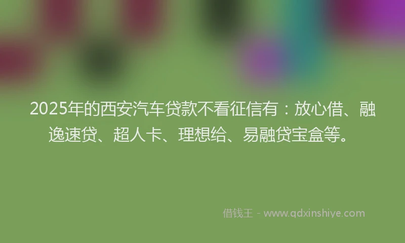 2025年的西安汽车贷款不看征信有：放心借、融逸速贷、超人卡、理想给、易融贷宝盒等。
