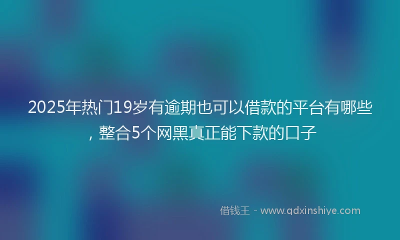 2025年热门19岁有逾期也可以借款的平台有哪些，整合5个网黑真正能下款的口子