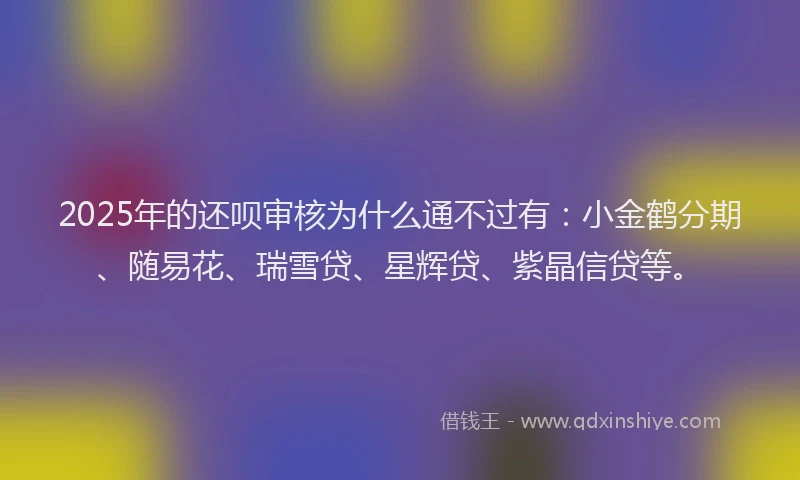 2025年的还呗审核为什么通不过有：小金鹤分期、随易花、瑞雪贷、星辉贷、紫晶信贷等。