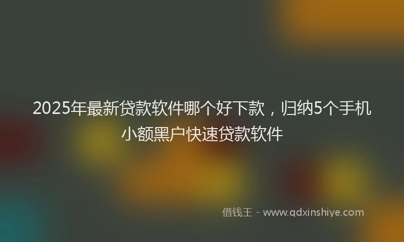 2025年最新贷款软件哪个好下款，归纳5个手机小额黑户快速贷款软件