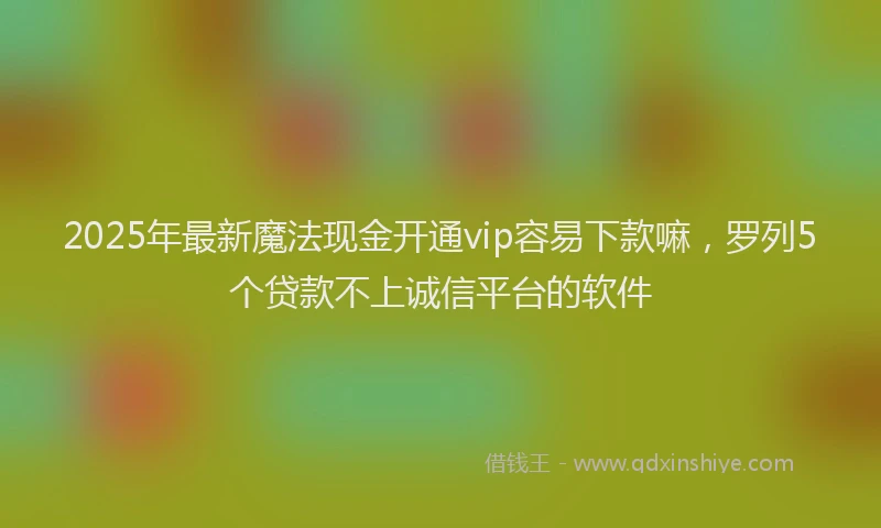 2025年最新魔法现金开通vip容易下款嘛，罗列5个贷款不上诚信平台的软件