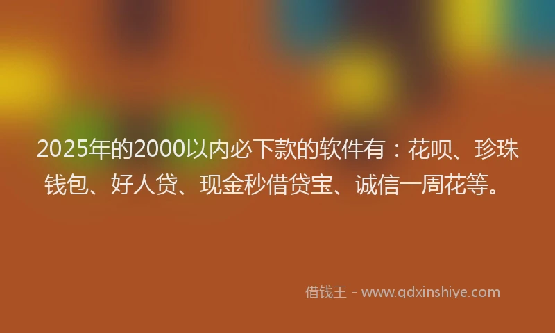 2025年的2000以内必下款的软件有：花呗、珍珠钱包、好人贷、现金秒借贷宝、诚信一周花等。