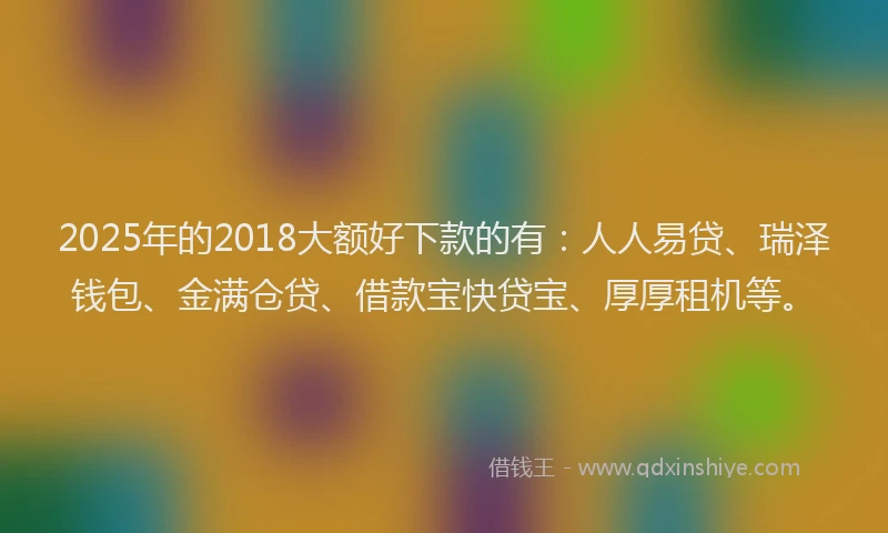 2025年的2018大额好下款的有：人人易贷、瑞泽钱包、金满仓贷、借款宝快贷宝、厚厚租机等。