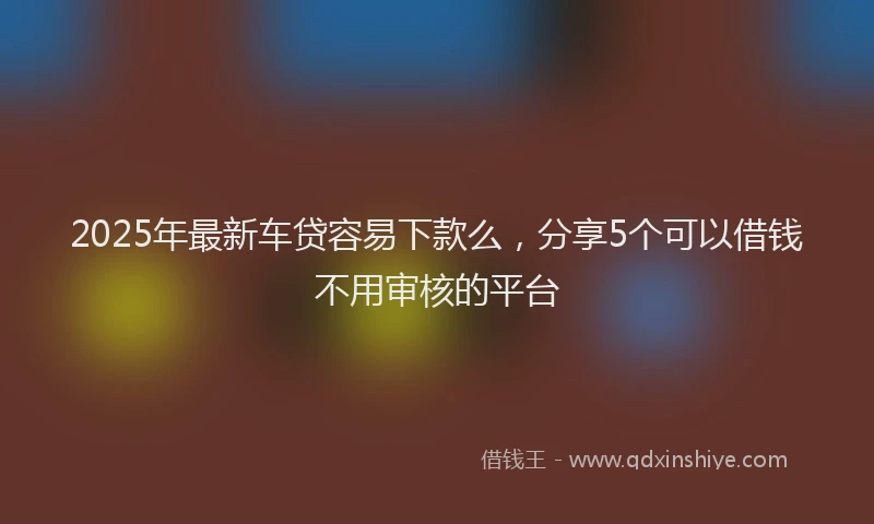 2025年最新车贷容易下款么，分享5个可以借钱不用审核的平台