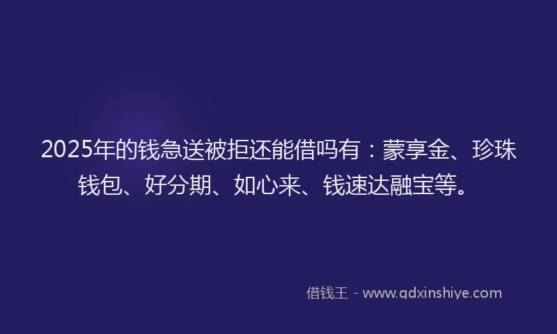 2025年的钱急送被拒还能借吗有：蒙享金、珍珠钱包、好分期、如心来、钱速达融宝等。