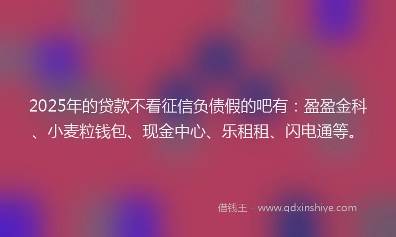 2025年的贷款不看征信负债假的吧有：盈盈金科、小麦粒钱包、现金中心、乐租租、闪电通等。