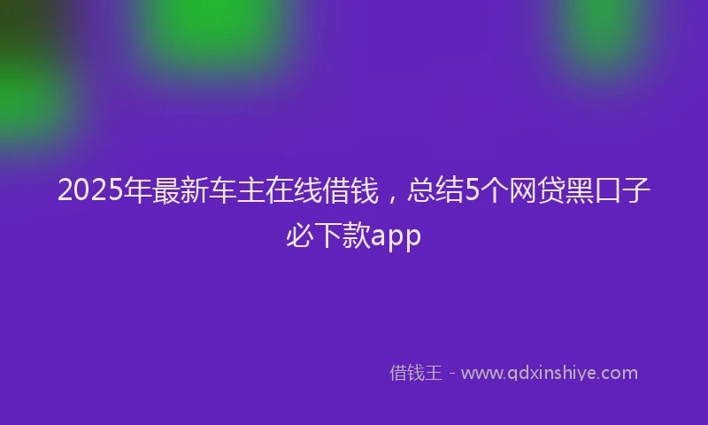 2025年最新车主在线借钱，总结5个网贷黑口子必下款app