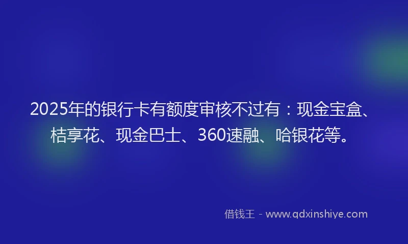 2025年的银行卡有额度审核不过有：现金宝盒、桔享花、现金巴士、360速融、哈银花等。