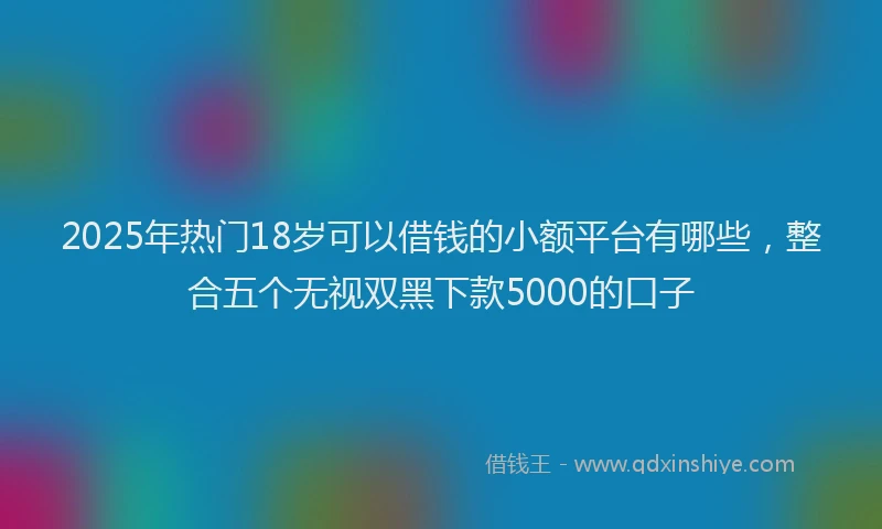 2025年热门18岁可以借钱的小额平台有哪些，整合五个无视双黑下款5000的口子
