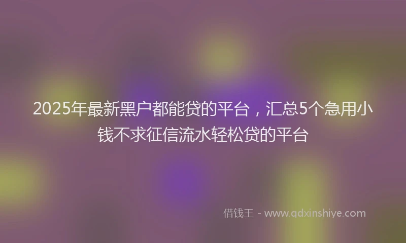 2025年最新黑户都能贷的平台，汇总5个急用小钱不求征信流水轻松贷的平台