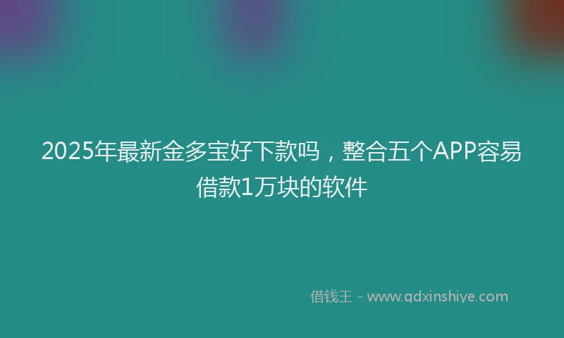 2025年最新金多宝好下款吗，整合五个APP容易借款1万块的软件