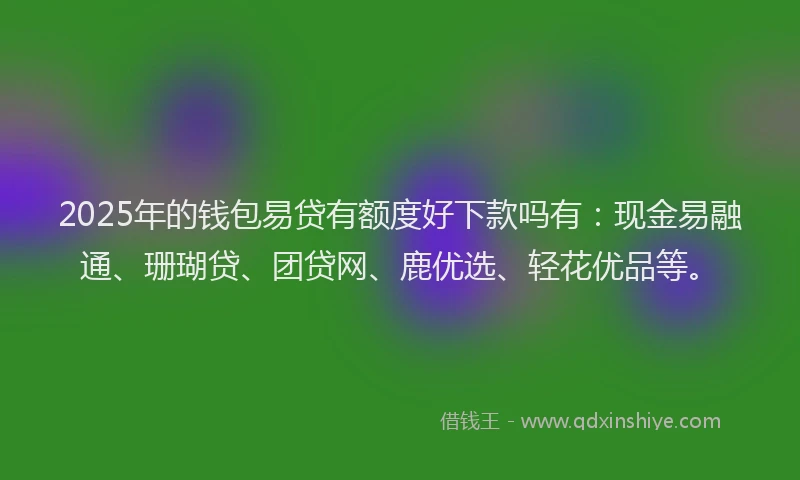2025年的钱包易贷有额度好下款吗有：现金易融通、珊瑚贷、团贷网、鹿优选、轻花优品等。