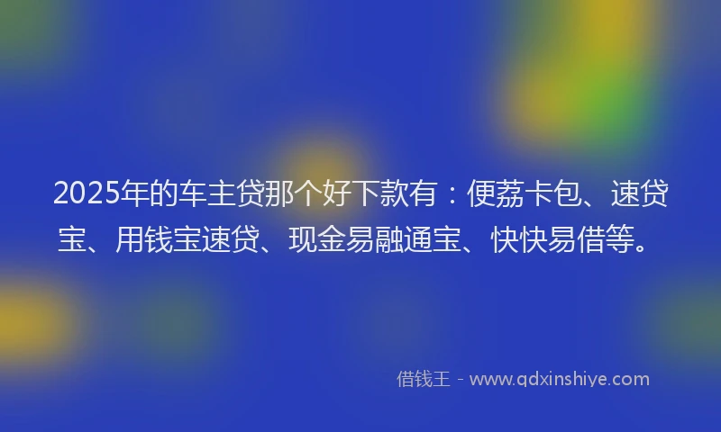 2025年的车主贷那个好下款有：便荔卡包、速贷宝、用钱宝速贷、现金易融通宝、快快易借等。