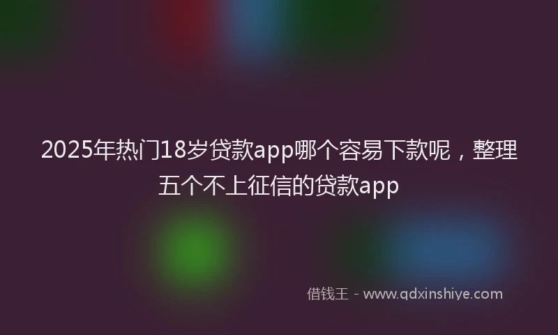 2025年热门18岁贷款app哪个容易下款呢，整理五个不上征信的贷款app