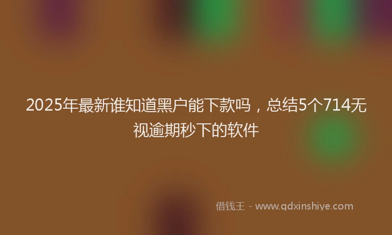 2025年最新谁知道黑户能下款吗，总结5个714无视逾期秒下的软件