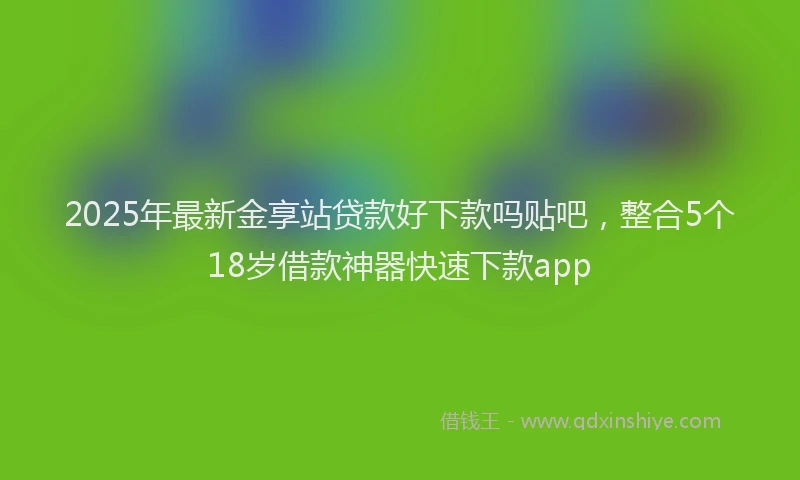2025年最新金享站贷款好下款吗贴吧，整合5个18岁借款神器快速下款app